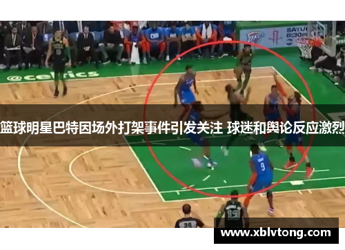 篮球明星巴特因场外打架事件引发关注 球迷和舆论反应激烈