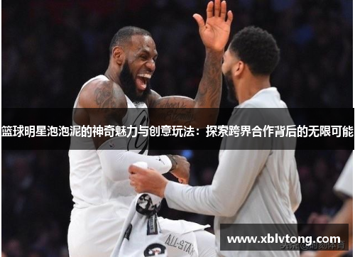篮球明星泡泡泥的神奇魅力与创意玩法：探索跨界合作背后的无限可能